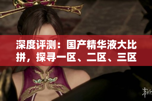 深度評(píng)測(cè)：國產(chǎn)精華液大比拼，探尋一區(qū)、二區(qū)、三區(qū)的優(yōu)勢(shì)與特色