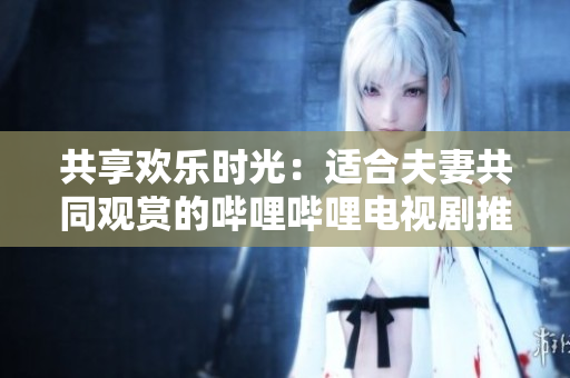 共享歡樂時(shí)光：適合夫妻共同觀賞的嗶哩嗶哩電視劇推薦