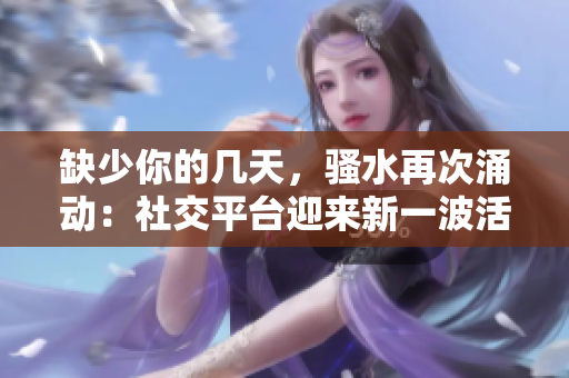 缺少你的幾天，騷水再次涌動(dòng)：社交平臺(tái)迎來新一波活躍度上升
