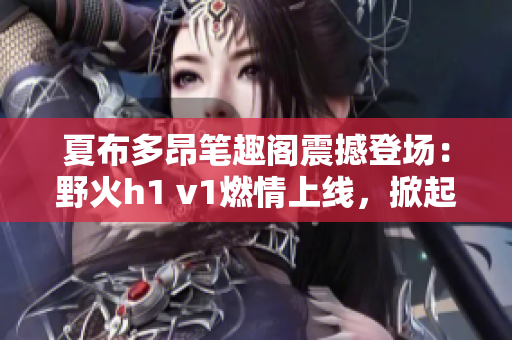夏布多昂筆趣閣震撼登場：野火h1 v1燃情上線，掀起全新閱讀熱潮！