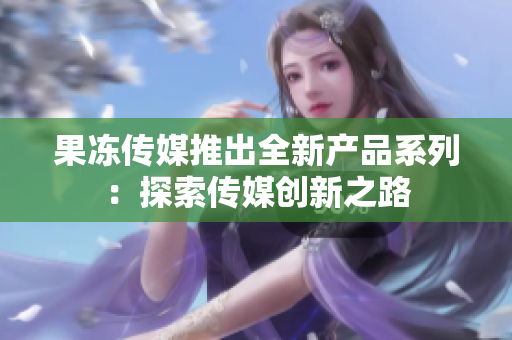 果凍傳媒推出全新產(chǎn)品系列：探索傳媒創(chuàng)新之路