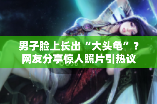 男子臉上長出“大頭龜”？網(wǎng)友分享驚人照片引熱議