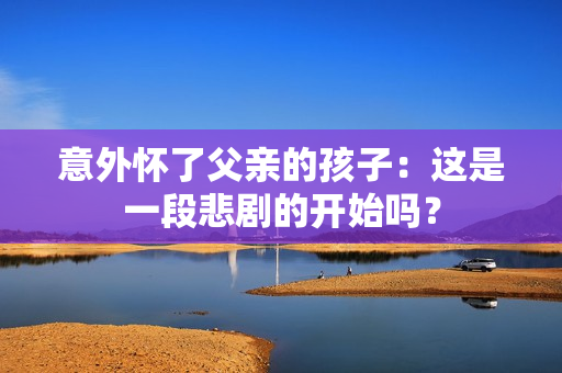 意外懷了父親的孩子：這是一段悲劇的開始嗎？