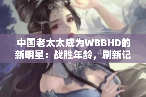 中國老太太成為WBBHD的新明星：戰(zhàn)勝年齡，刷新記錄