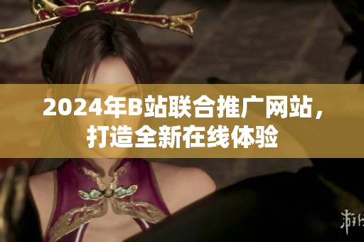 2024年B站聯(lián)合推廣網(wǎng)站，打造全新在線體驗(yàn)
