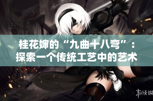 桂花嬸的“九曲十八彎”：探索一個(gè)傳統(tǒng)工藝中的藝術(shù)與技藝