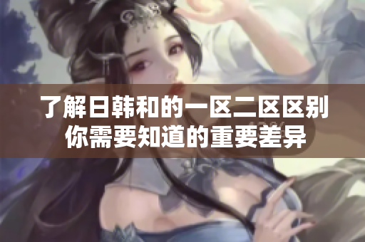 了解日韓和的一區(qū)二區(qū)區(qū)別 你需要知道的重要差異