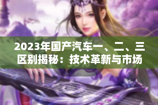 2023年國產(chǎn)汽車一、二、三區(qū)別揭秘：技術(shù)革新與市場定位的對(duì)比