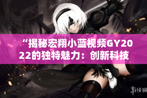 “揭秘宏翔小藍(lán)視頻GY2022的獨(dú)特魅力：創(chuàng)新科技與智能功能的完美融合”