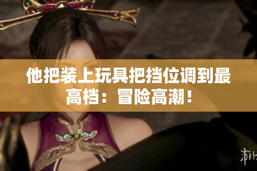 他把裝上玩具把擋位調(diào)到最高檔：冒險(xiǎn)高潮！