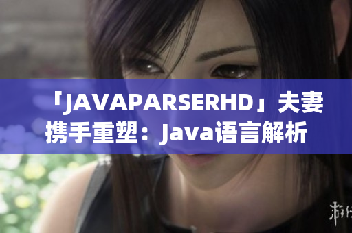 「JAVAPARSERHD」夫妻攜手重塑：Java語言解析器的深度探索