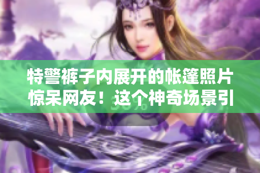 特警褲子內(nèi)展開的帳篷照片驚呆網(wǎng)友！這個(gè)神奇場(chǎng)景引發(fā)熱議！