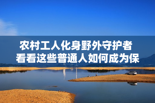 農(nóng)村工人化身野外守護(hù)者 看看這些普通人如何成為保護(hù)者