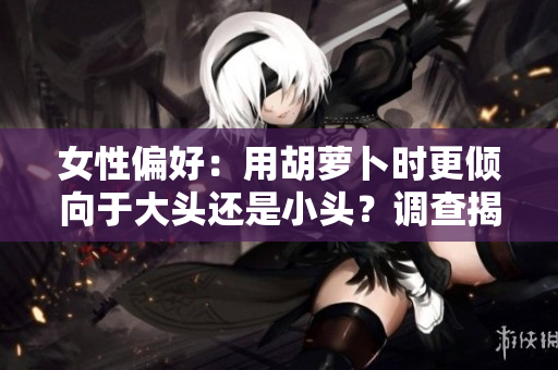 女性偏好：用胡蘿卜時(shí)更傾向于大頭還是小頭？調(diào)查揭秘