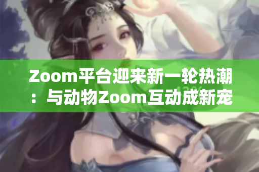 Zoom平臺(tái)迎來(lái)新一輪熱潮：與動(dòng)物Zoom互動(dòng)成新寵