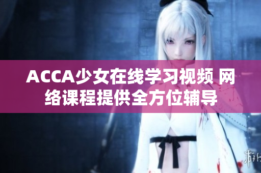 ACCA少女在線學(xué)習(xí)視頻 網(wǎng)絡(luò)課程提供全方位輔導(dǎo)