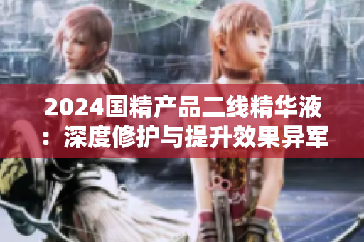 2024國(guó)精產(chǎn)品二線精華液：深度修護(hù)與提升效果異軍突起