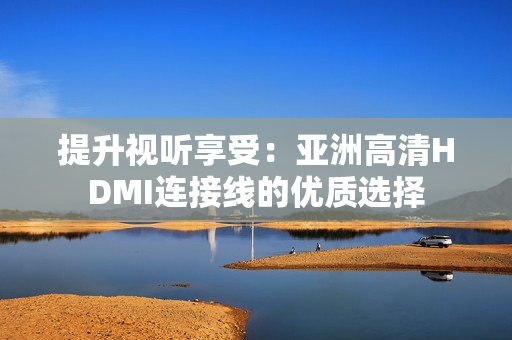 提升視聽享受：亞洲高清HDMI連接線的優(yōu)質(zhì)選擇