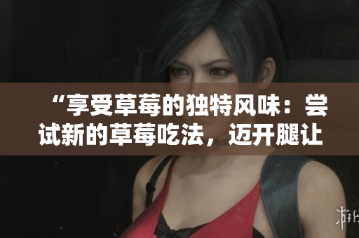 “享受草莓的獨(dú)特風(fēng)味：嘗試新的草莓吃法，邁開腿讓味蕾暢享甜蜜滋味！”