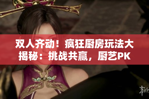 雙人齊動！瘋狂廚房玩法大揭秘：挑戰(zhàn)共贏，廚藝PK全程解析