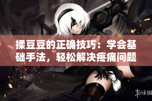 揉豆豆的正確技巧：學(xué)會基礎(chǔ)手法，輕松解決疼痛問題