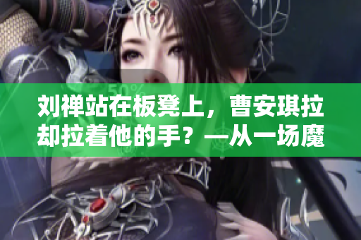 劉禪站在板凳上，曹安琪拉卻拉著他的手？—從一場魔幻婚禮看古代的“雙面官場”