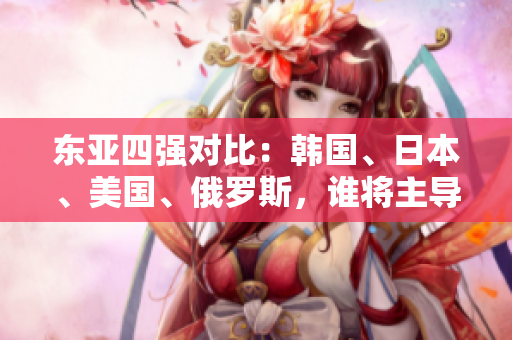 東亞四強對比：韓國、日本、美國、俄羅斯，誰將主導(dǎo)未來格局？