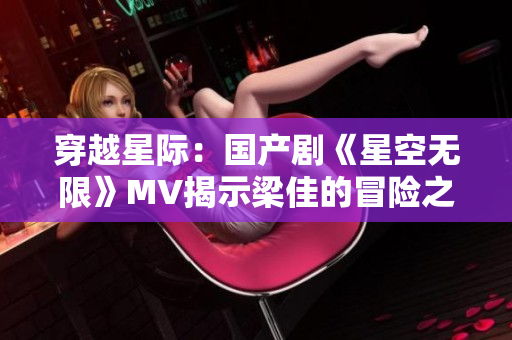 穿越星際：國產(chǎn)劇《星空無限》MV揭示梁佳的冒險之旅