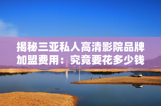 揭秘三亞私人高清影院品牌加盟費用：究竟要花多少錢才能加盟？