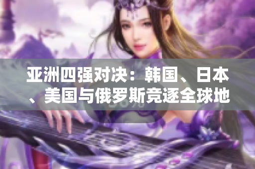 亞洲四強(qiáng)對決：韓國、日本、美國與俄羅斯競逐全球地位