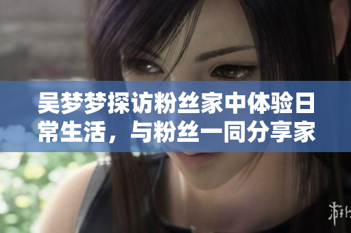 吳夢夢探訪粉絲家中體驗日常生活，與粉絲一同分享家庭溫馨時光