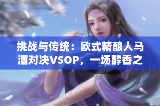 挑戰(zhàn)與傳統(tǒng)：歐式精釀人馬酒對決VSOP，一場醇香之爭