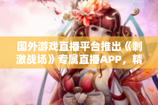 國(guó)外游戲直播平臺(tái)推出《刺激戰(zhàn)場(chǎng)》專屬直播APP，精彩實(shí)時(shí)戰(zhàn)況全網(wǎng)直播