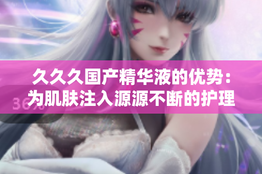久久久國產(chǎn)精華液的優(yōu)勢：為肌膚注入源源不斷的護(hù)理活力