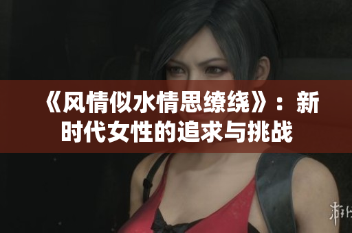 《風(fēng)情似水情思繚繞》：新時代女性的追求與挑戰(zhàn)