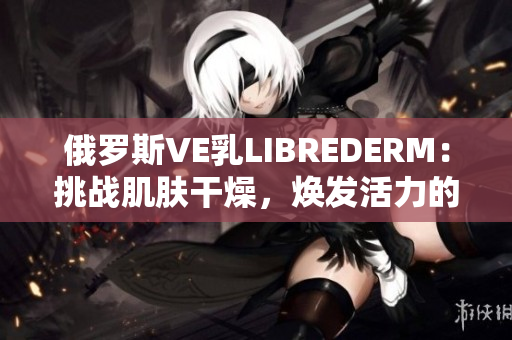 俄羅斯VE乳LIBREDERM：挑戰(zhàn)肌膚干燥，煥發(fā)活力的革命性保濕霜