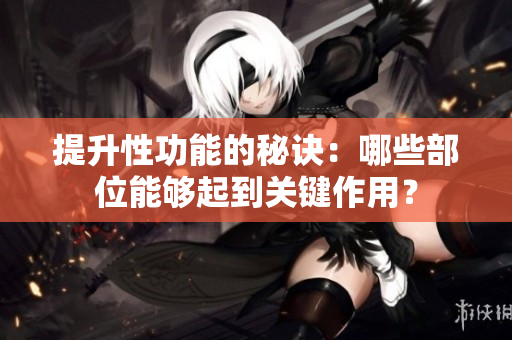 提升性功能的秘訣：哪些部位能夠起到關(guān)鍵作用？