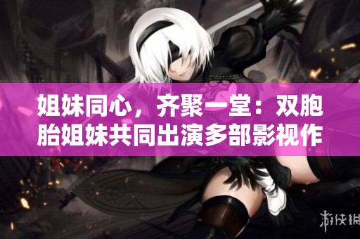 姐妹同心，齊聚一堂：雙胞胎姐妹共同出演多部影視作品，演技受到熱捧