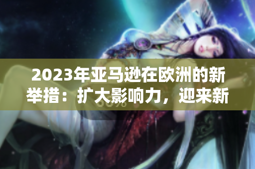 2023年亞馬遜在歐洲的新舉措：擴(kuò)大影響力，迎來(lái)新挑戰(zhàn)