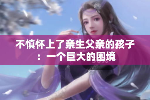 不慎懷上了親生父親的孩子：一個(gè)巨大的困境