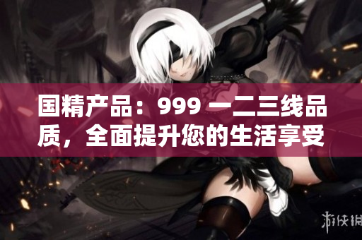 國精產(chǎn)品：999 一二三線品質(zhì)，全面提升您的生活享受