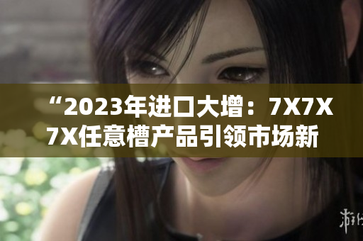 “2023年進(jìn)口大增：7X7X7X任意槽產(chǎn)品引領(lǐng)市場新潮流”