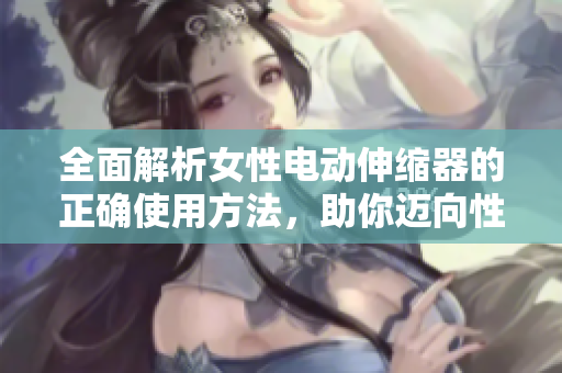 全面解析女性電動伸縮器的正確使用方法，助你邁向性愛新境界