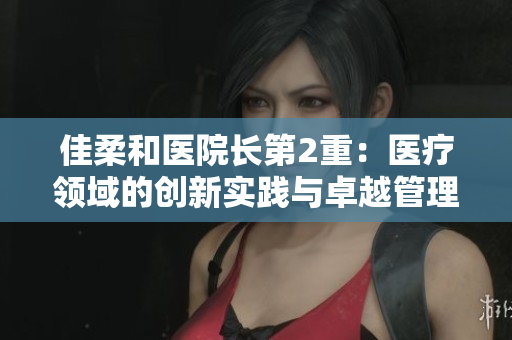 佳柔和醫(yī)院長第2重：醫(yī)療領(lǐng)域的創(chuàng)新實踐與卓越管理