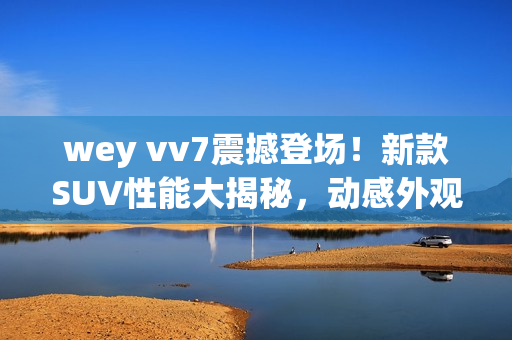 wey vv7震撼登場(chǎng)！新款SUV性能大揭秘，動(dòng)感外觀吸睛，科技配置全解析