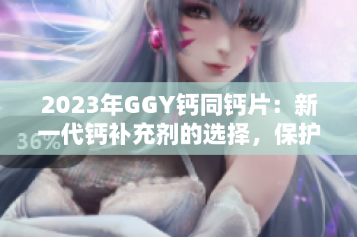 2023年GGY鈣同鈣片：新一代鈣補(bǔ)充劑的選擇，保護(hù)你的骨骼健康