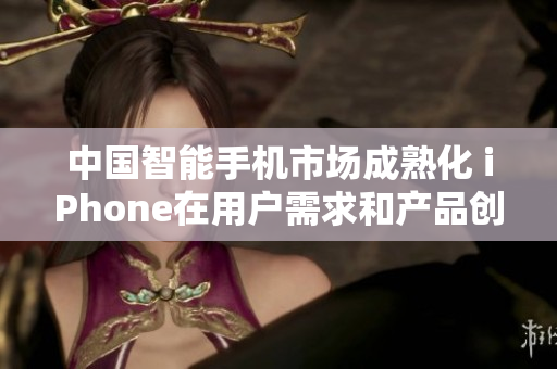 中國智能手機市場成熟化 iPhone在用戶需求和產(chǎn)品創(chuàng)新中保持領(lǐng)先地位