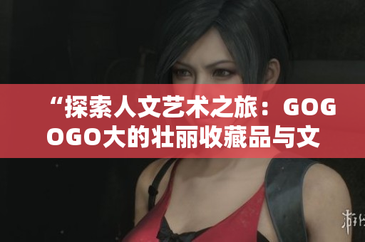 “探索人文藝術(shù)之旅：GOGOGO大的壯麗收藏品與文化遺產(chǎn)”
