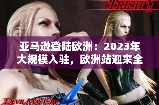 亞馬遜登陸歐洲：2023年大規(guī)模入駐，歐洲站迎來全新變革