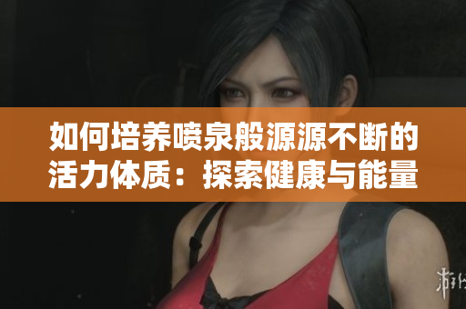 如何培養(yǎng)噴泉般源源不斷的活力體質(zhì)：探索健康與能量的秘密